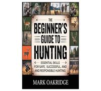 The Beginner’s Guide to Hunting: Essential Skills for Safe, Successful, and Responsible Hunting