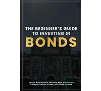 The Beginner’s Guide to Investing in Bonds: How to Build Wealth, Minimize Risk, and Create a Steady Income Stream with Fixed-Income