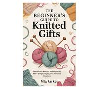 THE BEGINNER’S GUIDE TO KNITTED GIFTS: Learn Basic Knitting Techniques to Make Simple, Stylish, and Personal Creations