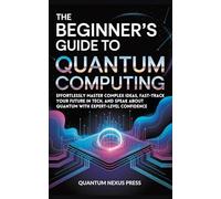 The Beginner’s Guide to Quantum Computing: Effortlessly master complex ideas, fast-track your future in tech, and speak about quantum with expert-level confidence