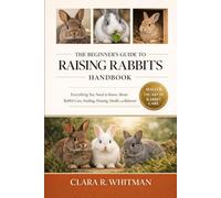 THE BEGINNER’S GUIDE TO RAISING RABBITS: Everything You Need to Know About Rabbit Care, Feeding, Housing, Health, and Behavior