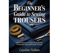 THE BEGINNER’S GUIDE TO SEWING TROUSERS: How to Measure, Cut, Sew, Fit, and Finish Comfortable Pants and Everyday Trousers