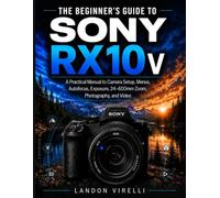 THE BEGINNER’S GUIDE TO SONY RX10 V: A Practical Manual to Camera Setup, Menus, Autofocus, Exposure, 24-600mm Zoom, Photography, and Video