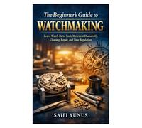 The Beginner’s Guide to Watchmaking: Learn Watch Parts, Tools, Movement Disassembly, Cleaning, Repair, and Time Regulation