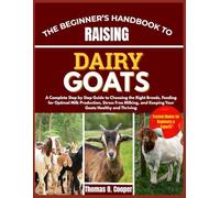 THE BEGINNER’S HANDBOOK TO RAISING DAIRY GOATS: A Complete Step by Step Guide to Choosing the Right Breeds, Feeding for Optimal Milk Production, ... and Keeping Your Goats Healthy and Thriving