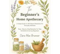 The Beginner’s Home Apothecary: A Simple Guide to 100 Natural Remedies for Everyday Wellness: Easy, Step-by-Step Remedies for New Herbalists & Curious Beginners By Clara Mae Brunner