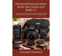 THE BEGINNER’S JOURNEY WITH THE CANON EOS REBEL T7: A Hands-On Guide to Understanding Your DSLR, Taking Control of Settings, Photographing Different Subjects, and Growing Your Photography Skills