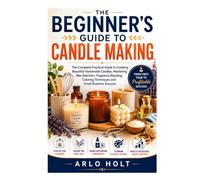 The Beginner's Guide to Candle Making: The Complete Practical Guide to Creating Beautiful Handmade Candles, Mastering Wax Selection, Fragrance Blending, Coloring Techniques and Small Business Success
