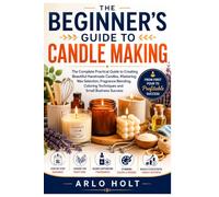 The Beginner's Guide to Candle Making: The Complete Practical Guide to Creating Beautiful Handmade Candles, Mastering Wax Selection, Fragrance Blending, Coloring Techniques and Small Business Success