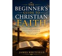 THE BEGINNER'S GUIDE TO CHRISTIAN FAITH: A Practical Christian Handbook for Understanding the Foundations of Biblical Belief and Living a Christ-Centered Life