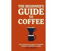 The Beginner's Guide to Coffee: The Complete Guide to Making Perfect Coffee at Home