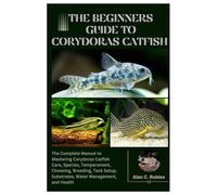 The Beginners Guide to Corydoras Catfish: The Complete Manual to Mastering Corydoras Catfish Care, Species, Temperament, Choosing, Breeding, Tank Setup, Substrates, Water Management, and Health