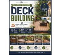 The Beginner's Guide to Deck Building: 25 Outdoor Projects to Build a Safe and Beautiful Backyard Deck for Beginners
