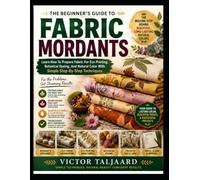 THE BEGINNER'S GUIDE TO Fabric Mordants: Learn How To Prepare Fabric For Eco Printing, Botanical Dyeing, And Natural Color With Simple Step-By-Step Techniques