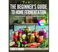 The Beginner's Guide to Home Fermentation: Easy Step-by-Step Recipes for Crafting Delicious Ferments in Your Kitchen