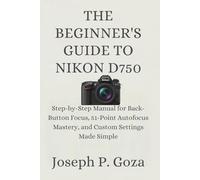 THE BEGINNER'S GUIDE TO NIKON D750: Step-by-Step Manual for Back-Button Focus, 51-Point Autofocus Mastery, and Custom Settings Made Simple