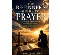 THE BEGINNER'S GUIDE TO PRAYER: A Practical Christian Handbook for Developing a Consistent, Effective, and Biblically Grounded Prayer Life