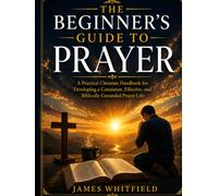 THE BEGINNER'S GUIDE TO PRAYER: A Practical Christian Handbook for Developing a Consistent, Effective, and Biblically Grounded Prayer Life