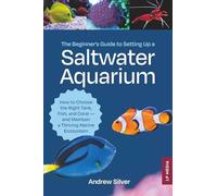 The Beginner's Guide to Setting Up a Saltwater Aquarium: How to Choose the Right Tank, Fish, and Coral - and Maintain a Thriving Marine Ecosystem