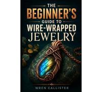 THE BEGINNER'S GUIDE TO WIRE-WRAPPED JEWELRY: Learn the Essential Tools, Core Techniques, and Step-by Step Projects for Making Beautiful Rings, Pendants, Earrings, and Gemstone Settings from Scratch