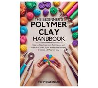 THE BEGINNER'S POLYMER CLAY HANDBOOK: Step-by-Step Inspiration, Techniques, and Projects to Sculpt, Craft, and Perfect Stunning Creations with Polymer Clay
