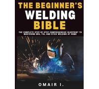 The Beginner's Welding Bible: The Complete Step-by-Step Comprehensive Blueprint to Mastering MIG, TIG, and Stick Welding at Home