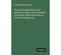 The Best Reading. Hints on the Selection of Books, on the Formation of Libraries, Public and Private, on Courses of Reading, etc.