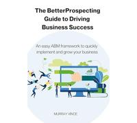 The BetterPropecting Guide To Driving Business Success: An easy ABM framework to quickly implement and grow your business