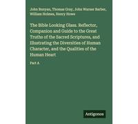 The Bible Looking Glass. Reflector, Companion and Guide to the Great Truths of the Sacred Scriptures, and Illustrating the Diversities of Human Character, and the Qualities of the Human Heart: Part A