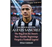 The Biography of Alexis Sanchez: The Boy from the Desert: How Humble Beginnings Forged a Football Legend