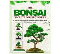 The Bonsai Secrets for Beginners: A Step-by-Step Guide to Growing, Shaping, and Caring for Miniature Trees