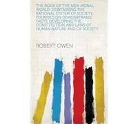 The Book of the New Moral World: Containing the Rational System of Society, Founded on Demonstrable Facts, Developing the Constitution and Laws of Human Nature and of Society