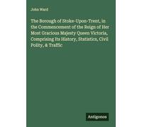 The Borough of Stoke-Upon-Trent, in the Commencement of the Reign of Her Most Gracious Majesty Queen Victoria, Comprising Its History, Statistics, Civil Polity, & Traffic