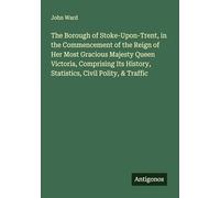 The Borough of Stoke-Upon-Trent, in the Commencement of the Reign of Her Most Gracious Majesty Queen Victoria, Comprising Its History, Statistics, Civil Polity, & Traffic
