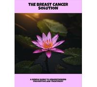 The Breast Cancer Solution: A Simple Guide To Understanding Prevention And Treatment