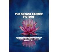 The Breast Cancer Victory: A Comprehensive Guide On How To Overcome The Disease And Live A Healthy Life