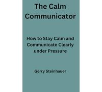 The Calm Communicator: How to Stay Calm and Communicate Clearly Under Pressure