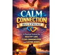 The Calm Connection Blueprint: A Practical System for Healthy Love, Clear Communication, and Lasting Bonds: A Practical System to Improve Communication, Resolve Conflict, Build Trust, and Create Lasti