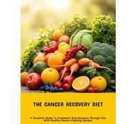 The Cancer Recovery Diet: A Complete Guide To Treatment And Recovery Through Diet With Healthy Cancer-Fighting Recipes