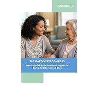 The Caregiver's Compass: Practical Advice and Emotional Support for Caring for Elderly Loved Ones