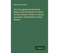 The Case Against the Burials Bill. Being a Paper Read Before the Rural Decanal Chapter of Bolton-Le Moors, Lancashire, and Published at Their Request