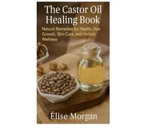 The Castor Oil Healing Book: Natural Remedies for Health, Hair Growth, Skin Care, and Holistic Wellness