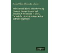 The Cathedral Towns and Intervening Places of England, Ireland and Scotland. A Description of Cities, Cathedrals, Lakes, Mountains, Ruins, and Watering Places