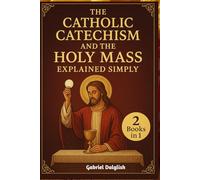 The Catholic Catechism and the Holy Mass Explained Simply: Helping You Deepen Your Relationship with God Through Faith, Worship, and the Sacraments