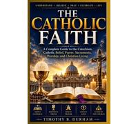 THE CATHOLIC FAITH: A Complete Guide to the Catechism, Catholic Belief, Prayer, Sacraments, Worship, and Christian Living