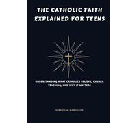 The Catholic Faith Explained for Teens: Understanding What Catholics Believe, Church Teaching, and Why It Matters