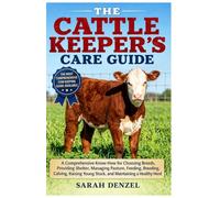 THE CATTLE KEEPER’S CARE GUIDE: A Comprehensive Know-How for Choosing Breeds, Providing Shelter, Managing Pasture, Feeding, Breeding, Calving, Raising Young Stock, and Maintaining A Healthy Herd