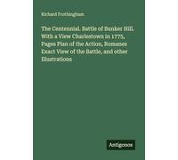 The Centennial. Battle of Bunker Hill. With a View Charlestown in 1775, Pages Plan of the Action, Romanes Exact View of the Battle, and other Illustrations