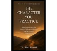 THE CHARACTER YOU PRACTICE: Build Integrity, Practice Honest Choices, and Become the Person Your Values Require