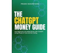 The ChatGPT Money Guide: How Beginners Can Make Money with ChatGPT Using Simple AI Tools and No Coding